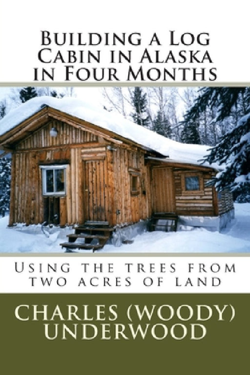 Building a Log Cabin in Alaska in Four Months: Using the trees from two acres of land by Charles E., Jr. Underwood