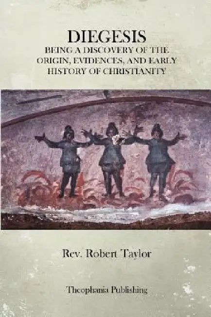 The Diegesis: Being A Discovery Of The Origin, Evidences, And Early History Of Christianity, Never Yet Before Or Elsewhere So Fully And Faithfully Set by Robert Taylor