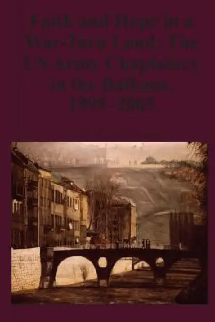 Faith and Hope in a War-Torn Land: The US Army Chaplaincy in the Balkans, 1995-2005 by Kenneth E. Lawson