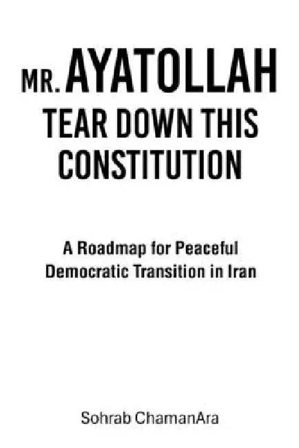 Mr. Ayatollah Tear Down This Constitution: A Roadmap for Peaceful Democratic Transition in Iran by Sohrab Chamanara