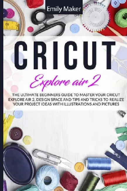 Cricut Explore Air 2: The Ultimate Beginners Guide to Master Your Cricut Explore Air 2, Design Space and Tips and Tricks to Realize Your Project Ideas by Emily Maker