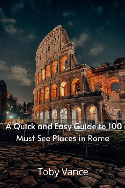 A Quick and Easy Guise to 100 Must See Places in Rome by Toby Vance