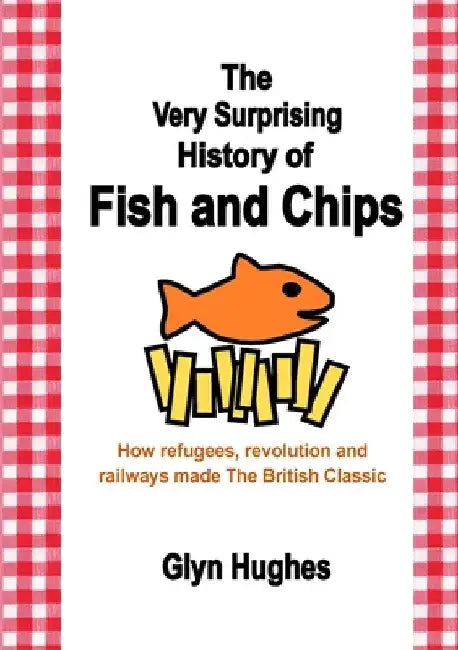 The Very Surprising History of Fish and Chips: How refugees, revolution and railways made The British Classic by Glyn Hughes
