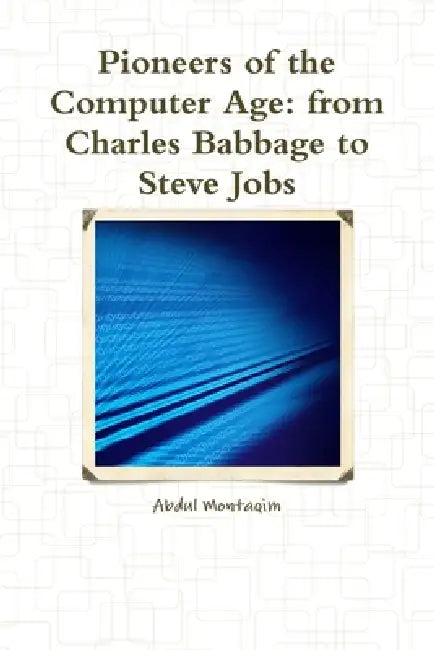 Pioneers of the Computer Age: from Charles Babbage to Steve Jobs by Abdul Montaqim