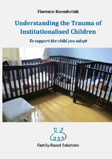 Understanding the Trauma of Institutionalised Children: To support the child you adopt by Florence Koenderink