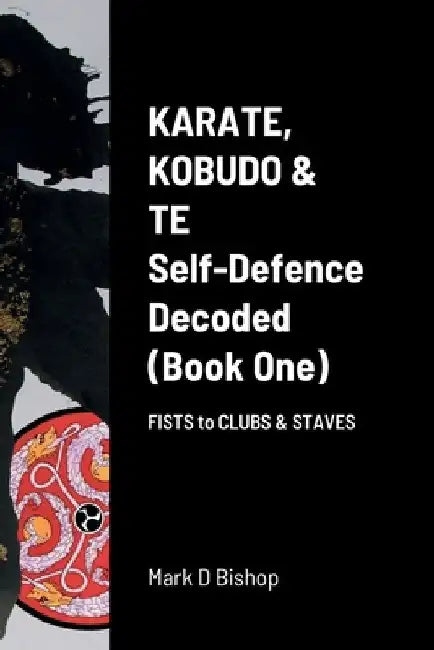 Karate, Kobudo & Te, Self-Defence Decoded (Book One) Fists to Clubs & Staves by Mark D. Bishop