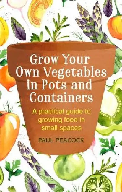 Grow Your Own Vegetables in Pots and Containers: A Practical Guide to Growing Food in Small Spaces by Paul Peacock