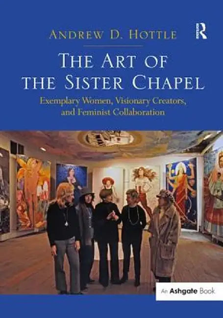 The Art of the Sister Chapel: Exemplary Women, Visionary Creators, and Feminist Collaboration by Andrew Hottle