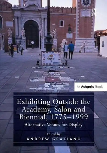 Exhibiting Outside the Academy, Salon and Biennial, 1775-1999: Alternative Venues for Display by Andrew Graciano