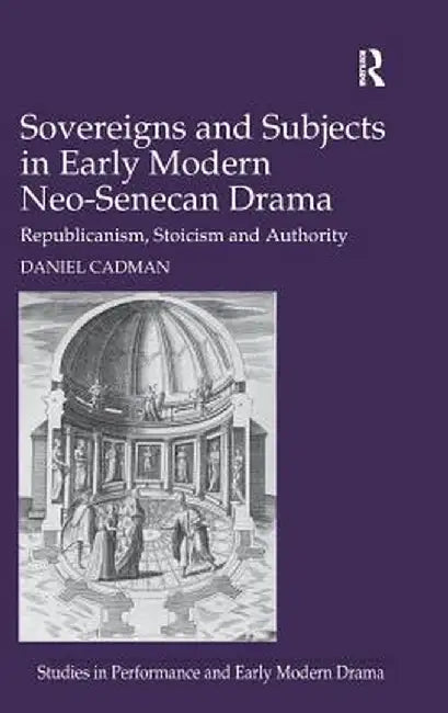 Sovereigns and Subjects in Early Modern Neo-Senecan Drama: Republicanism, Stoicism and Authority by Daniel Cadman