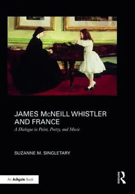 James McNeill Whistler and France: A Dialogue in Paint, Poetry, and Music by Suzanne Singletary
