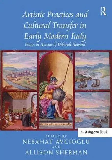 Artistic Practices and Cultural Transfer in Early Modern Italy: Essays in Honour of Deborah Howard by Nebahat Avcioglu