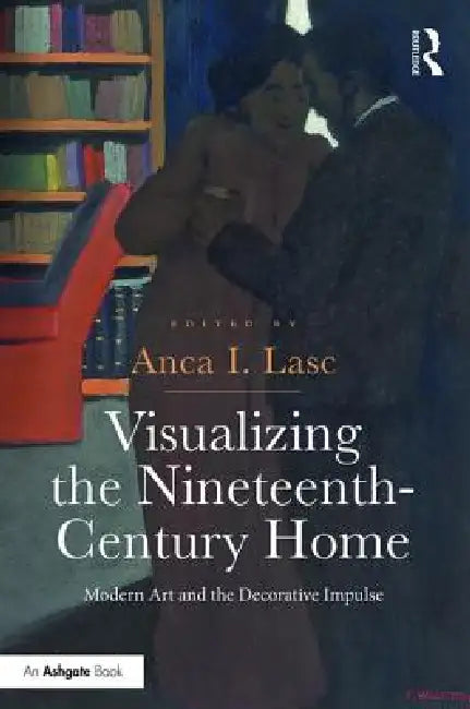 Visualizing The Nineteenth-Century Home: Modern Art And The Decorative Impulse by Anca I. Lasc