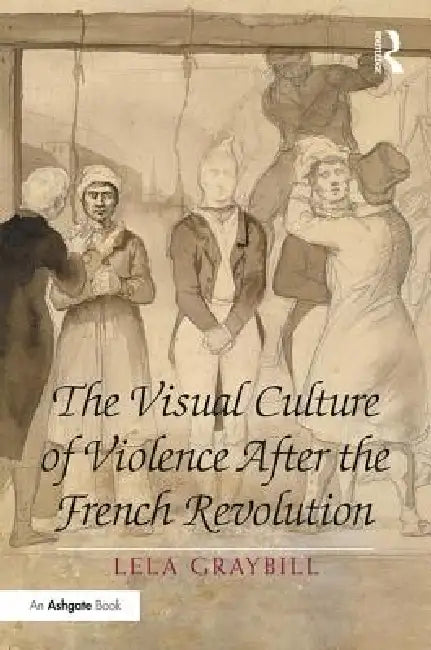 The Visual Culture of Violence After the French Revolution by Lela Graybill