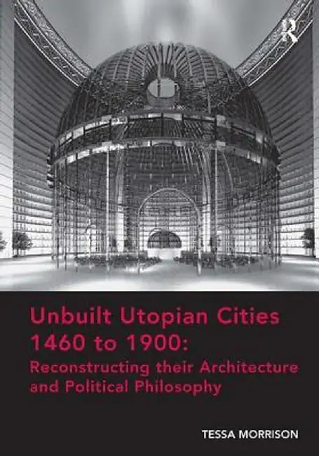 Unbuilt Utopian Cities 1460 to 1900: Reconstructing Their Architecture and Political Philosophy by Tessa Morrison