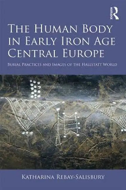 The Human Body in Early Iron Age Central Europe: Burial Practices and Images of the Hallstatt World by Katharin Rebay-Salisbury
