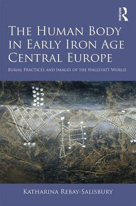 The Human Body in Early Iron Age Central Europe: Burial Practices and Images of the Hallstatt World by Katharin Rebay-Salisbury