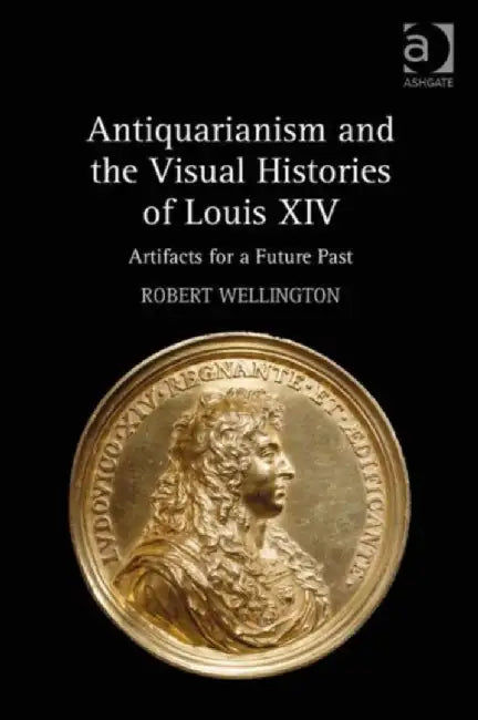 Antiquarianism and the Visual Histories of Louis XIV: Artifacts for a Future Past by Robert Wellington