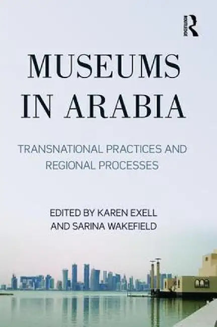 Museums in Arabia: Transnational Practices and Regional Processes by Karen Exell