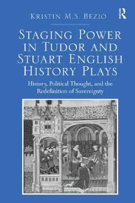 Staging Power in Tudor and Stuart English History Plays: History, Political Thought, and the Redefinition of Sovereignty by Kristin M. S. Bezio