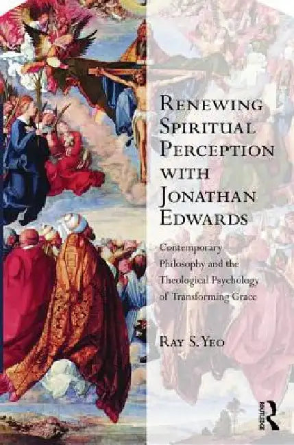 Renewing Spiritual Perception with Jonathan Edwards: Contemporary Philosophy and the Theological Psychology of Transforming Grace by Ray S. Yeo