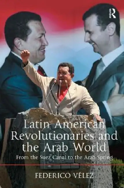 Latin American Revolutionaries and the Arab World: From the Suez Canal to the Arab Spring by Federico Vélez