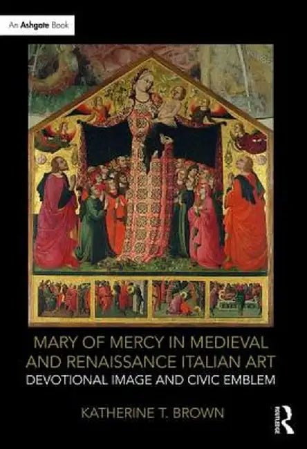 Mary of Mercy in Medieval and Renaissance Italian Art: Devotional Image and Civic Emblem by Katherine T. Brown