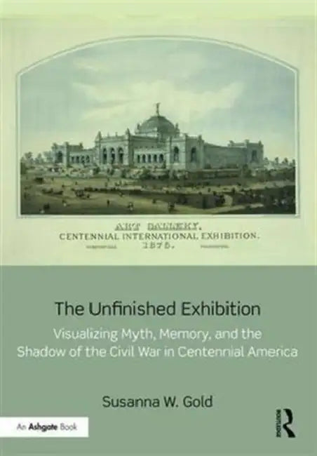 The Unfinished Exhibition: Visualizing Myth, Memory, and the Shadow of the Civil War in Centennial America by Susanna W. Gold