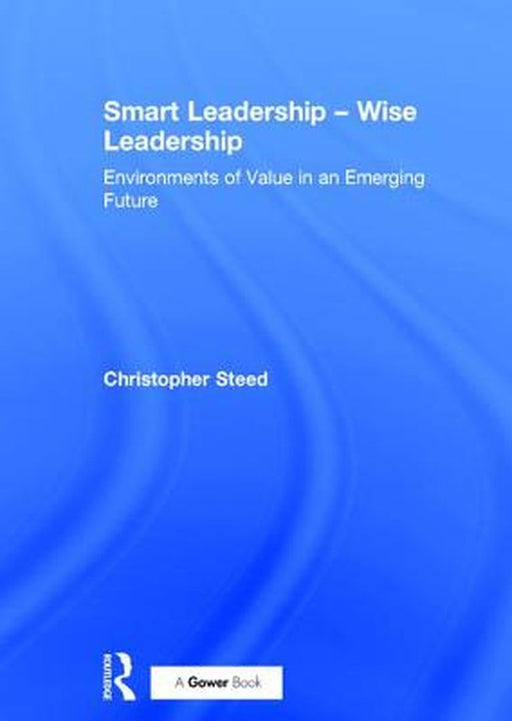 Smart Leadership - Wise Leadership: Environments of Value in an Emerging Future by Christopher Steed