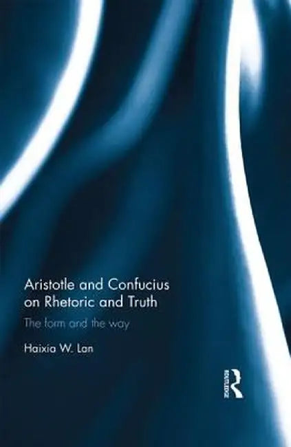 Aristotle and Confucius on Rhetoric and Truth: The Form and the Way by Haixia Lan