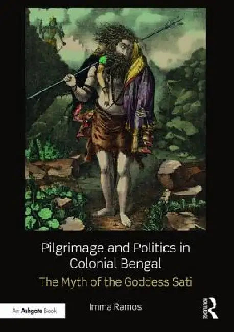 Pilgrimage and Politics in Colonial Bengal: The Myth of the Goddess Sati by Imma Ramos