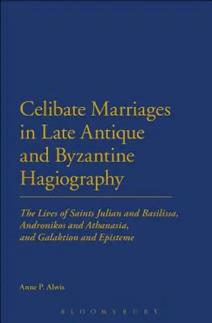 Celibate Marriages in Late Antique and Byzantine Hagiography: The Lives of Saints Julian and Basilissa, Andronikos and Athanasia, and Galaktion and Ep by Anne P. Alwis
