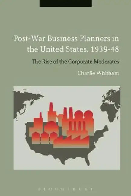 Post-War Business Planners in the United States, 1939-48: The Rise of the Corporate Moderates by Charlie Whitham