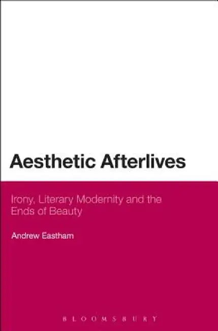 Aesthetic Afterlives: Irony, Literary Modernity and the Ends of Beauty by Andrew Eastham