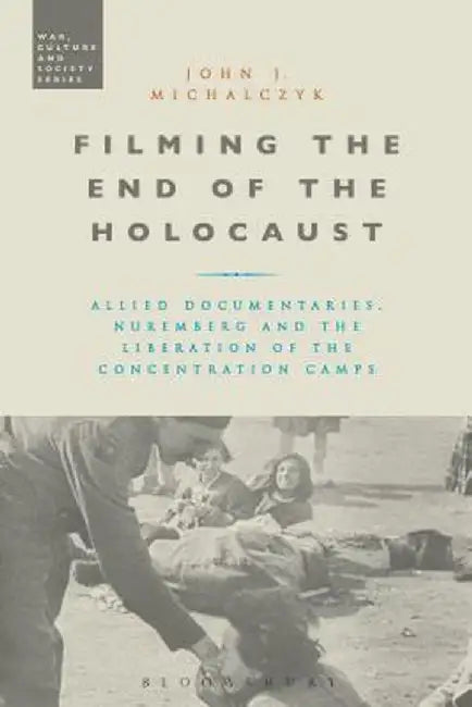 Filming the End of the Holocaust: Allied Documentaries, Nuremberg and the Liberation of the Concentration Camps by John J. Michalczyk