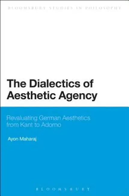 The Dialectics of Aesthetic Agency: Revaluating German Aesthetics from Kant to Adorno by Ayon Maharaj