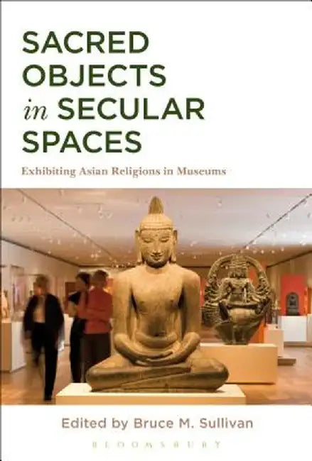 Sacred Objects in Secular Spaces: Exhibiting Asian Religions in Museums by Bruce M. Sullivan