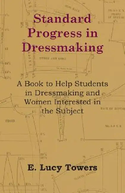 Standard Progress in Dressmaking - A Book to Help Students in Dressmaking and Women Interested in the Subject by E. Lucy Towers