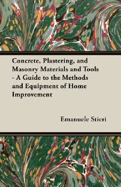 Concrete, Plastering, and Masonry Materials and Tools - A Guide to the Methods and Equipment of Home Improvement by Emanuele Stieri