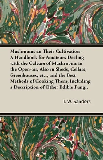 Mushrooms and Their Cultivation - A Handbook for Amateurs Dealing with the Culture of Mushrooms in the Open-Air, Also in Sheds, Cellars, Greenhouses, by T. W. Sanders