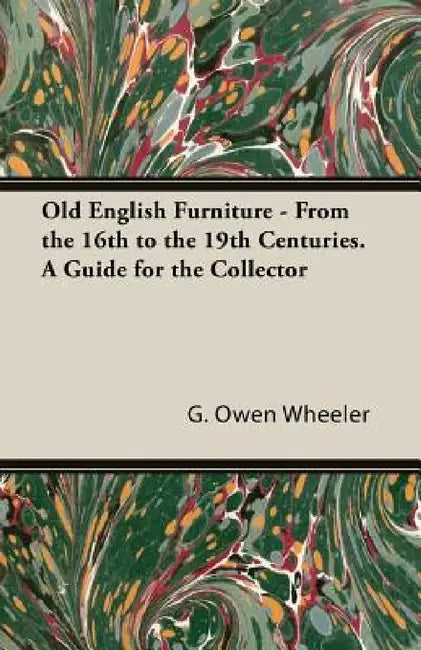 Old English Furniture - From the 16th to the 19th Centuries. a Guide for the Collector by G. Owen Wheeler