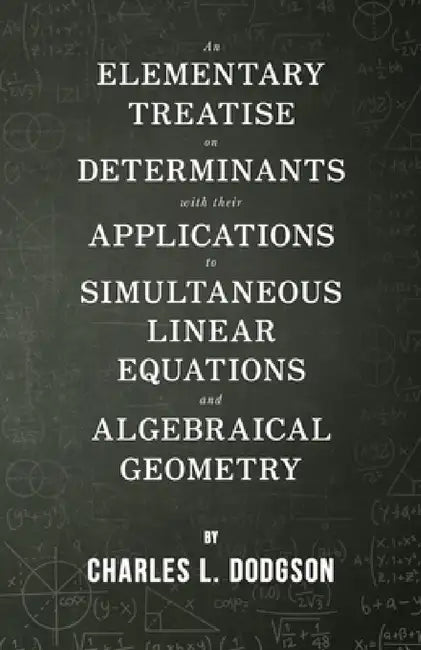 An Elementary Treatise on Determinants - With Their Applications to Simultaneous Linear Equations and Algebraical Geometry by Charles L. Dodgson