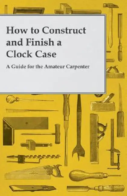 How to Construct and Finish a Clock Case - A Guide for the Amateur Carpenter by Anon