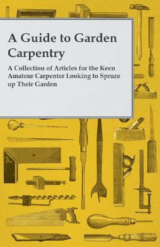 A Guide to Garden Carpentry - A Collection of Articles for the Keen Amateur Carpenter Looking to Spruce up Their Garden by Anon