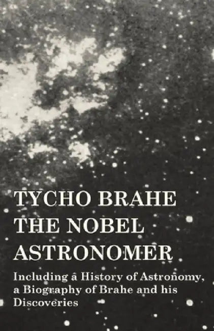 Tycho Brahe - The Nobel Astronomer - Including a History of Astronomy, a Biography of Brahe and His Discoveries by Various