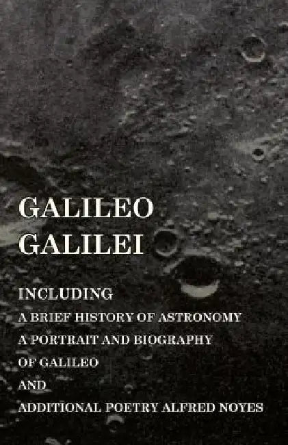 Galileo Galilei - Including a Brief History of Astronomy, a Portrait and Biography of Galileo and Additional Poetry Alfred Noyes by Various