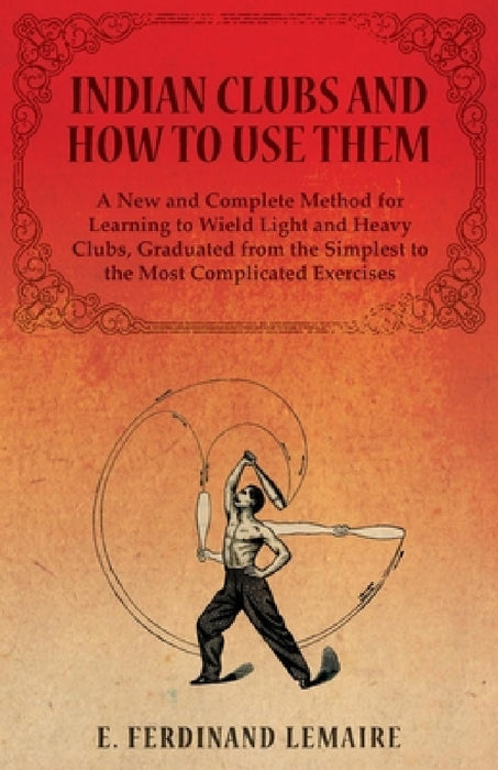 Indian Clubs and How to Use Them - A New and Complete Method for Learning to Wield Light and Heavy Clubs, Graduated from the Simplest to the Most Comp by Lemaire Ferdinand