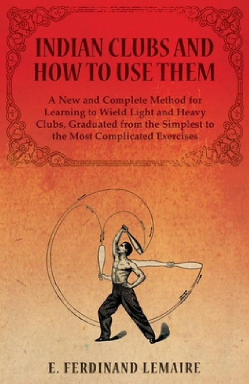 Indian Clubs and How to Use Them - A New and Complete Method for Learning to Wield Light and Heavy Clubs, Graduated from the Simplest to the Most Comp by Lemaire Ferdinand