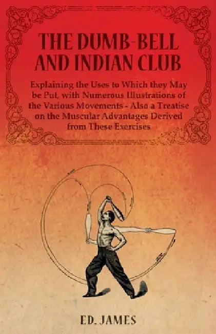 The Dumb-Bell and Indian Club, Explaining the Uses to Which they May be Put, with Numerous Illustrations of the Various Movements - Also a Treatise on the Muscular Advantages Derived from These Exercises by Ed James