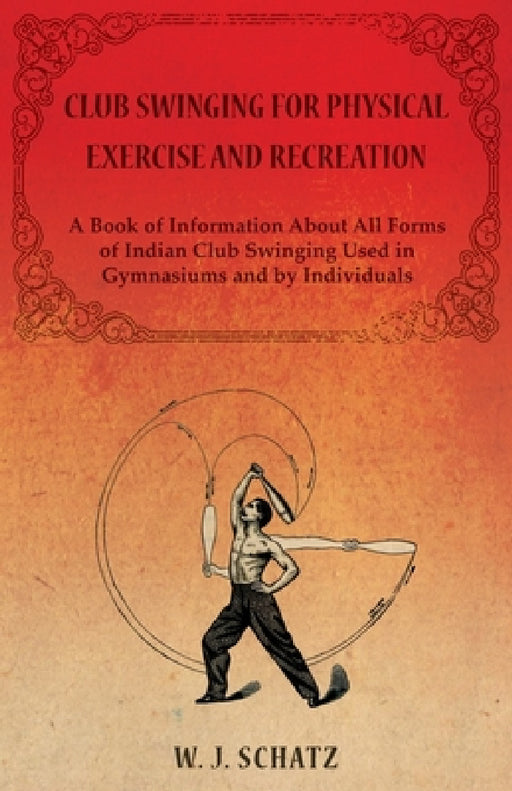 Club Swinging for Physical Exercise and Recreation - A Book of Information about All Forms of Indian Club Swinging Used in Gymnasiums and by Individua by William J. Schatz